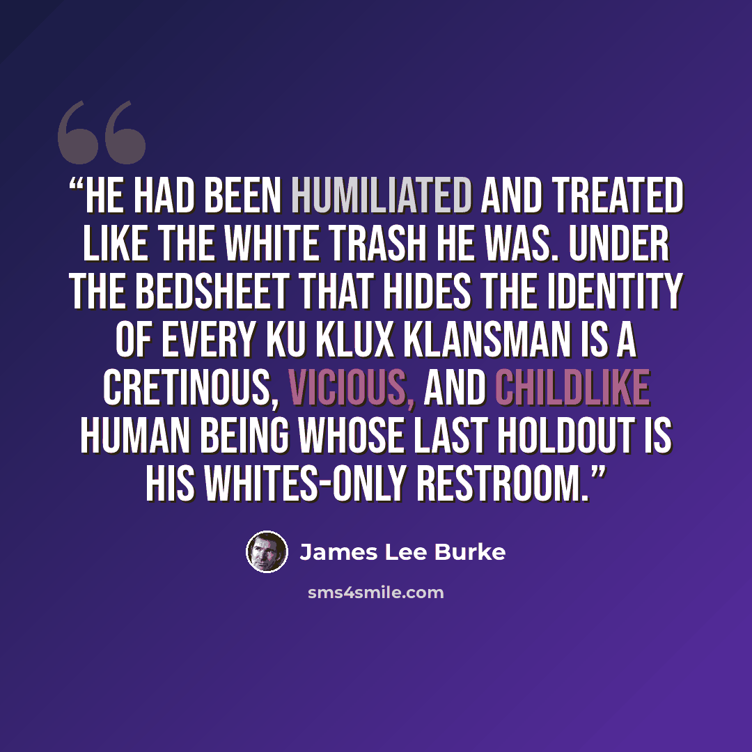 “He had been humiliated and treated like the white trash he was. Under the bedsheet that hides the identity of every Ku Klux Klansman is a cretinous, vicious, and childlike human being whose last holdout is his whites-only restroom.” quote by James Lee Burke