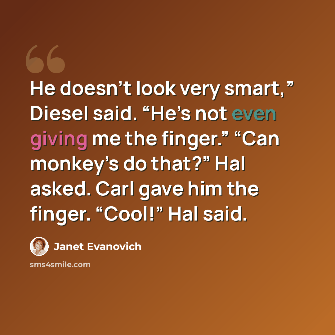 “He doesn’t look very smart,” Diesel said. “He’s not even giving me the finger.” “Can monkey’s do that?” Hal asked. Carl gave him the finger. “Cool!” Hal said.” quote by Janet Evanovich