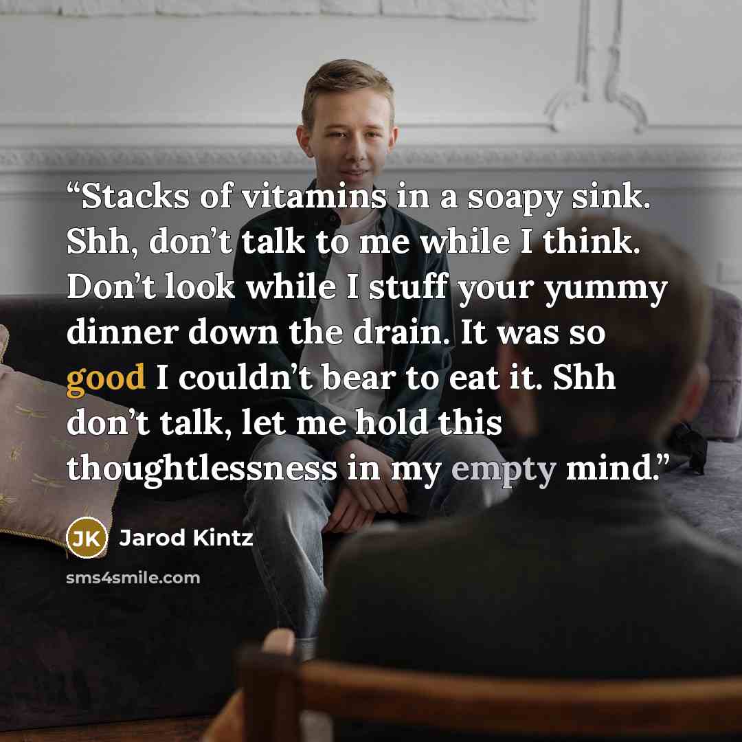 “Stacks of vitamins in a soapy sink. Shh, don’t talk to me while I think. Don’t look while I stuff your yummy dinner down the drain. It was so good I couldn’t bear to eat it. Shh don’t talk, let me hold this thoughtlessness in my empty mind.” quote by Jarod Kintz