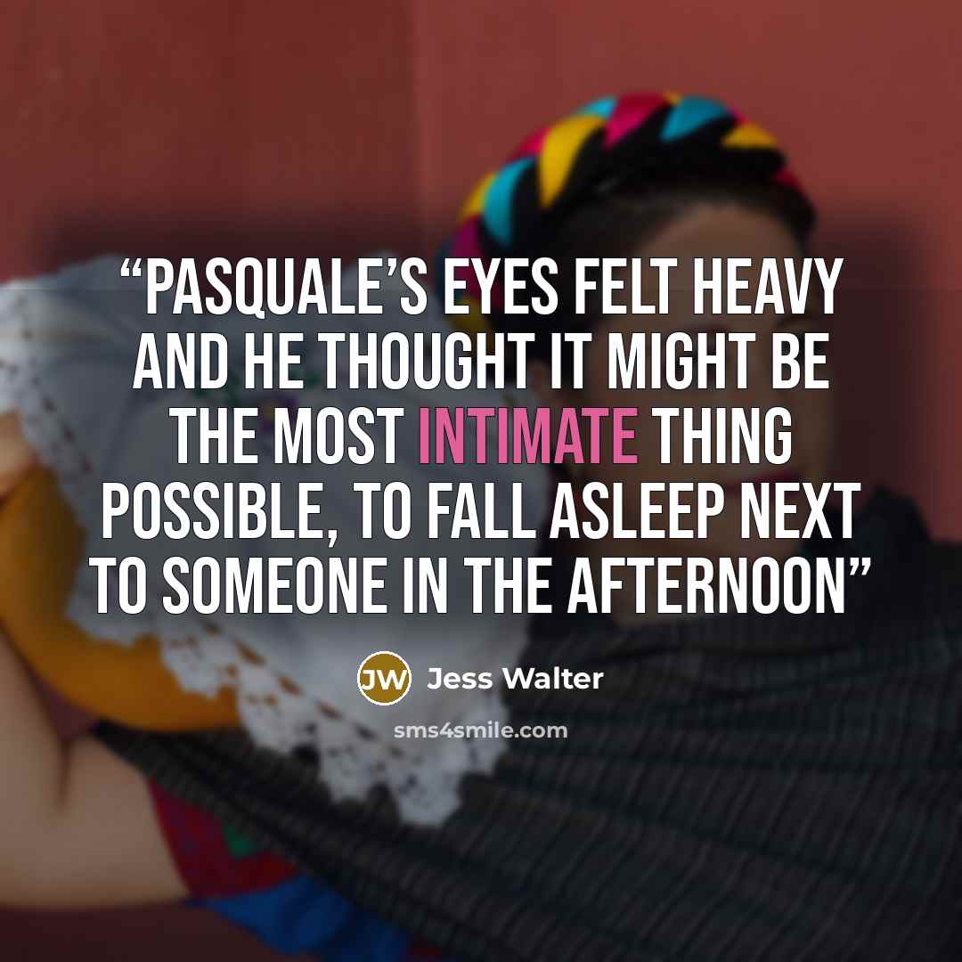 “Pasquale’s eyes felt heavy and he thought it might be the most intimate thing possible, to fall asleep next to someone in the afternoon” quote by Jess Walter