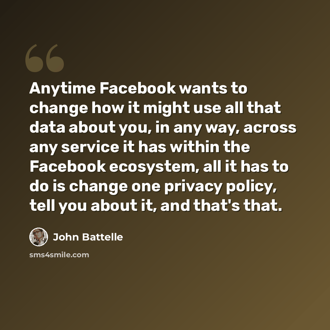 “Anytime Facebook wants to change how it might use all that data about you, in any way, across any service it has within the Facebook ecosystem, all it has to do is change one privacy policy, tell you about it, and that's that.” quote by John Battelle