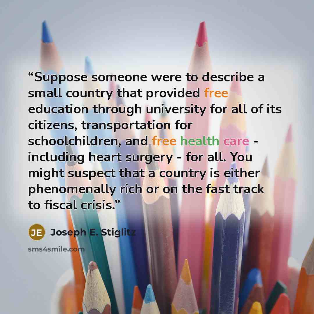 “Suppose someone were to describe a small country that provided free education through university for all of its citizens, transportation for schoolchildren, and free health care - including heart surgery - for all. You might suspect that a country is either phenomenally rich or on the fast track…” quote by Joseph E. Stiglitz