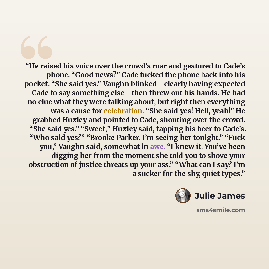 “He raised his voice over the crowd’s roar and gestured to Cade’s phone. “Good news?” Cade tucked the phone back into his pocket. “She said yes.” Vaughn blinked—clearly having expected Cade to say something else—then threw out his hands. He had no clue what they were talking about, but right then…” quote by Julie James