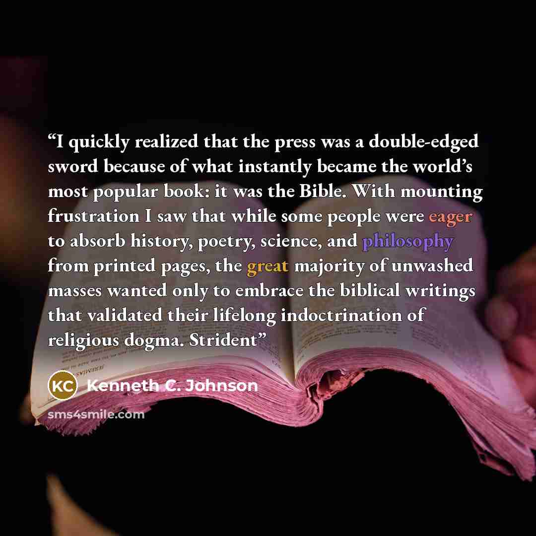 “I quickly realized that the press was a double-edged sword because of what instantly became the world’s most popular book: it was the Bible. With mounting frustration I saw that while some people were eager to absorb history, poetry, science, and philosophy from printed pages, the great majority…” quote by Kenneth C. Johnson