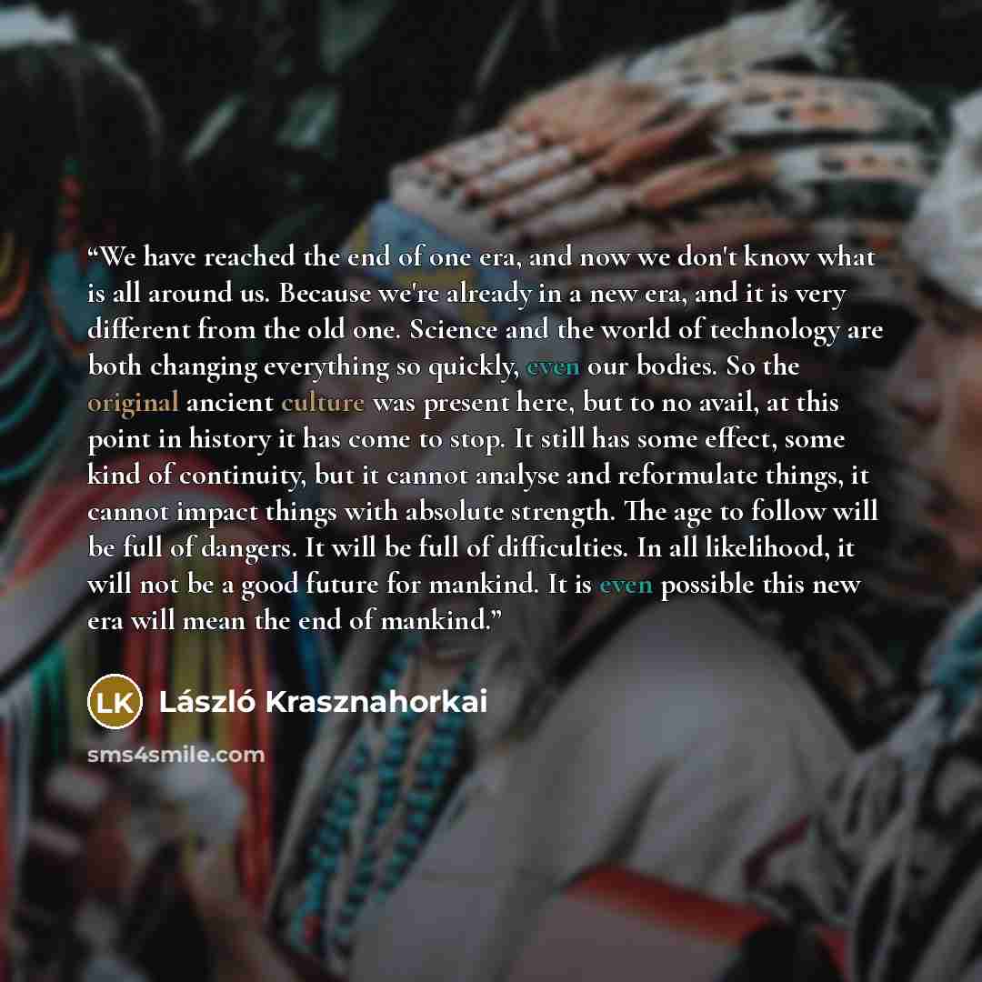 “We have reached the end of one era, and now we don't know what is all around us. Because we're already in a new era, and it is very different from the old one. Science and the world of technology are both changing everything so quickly, even our bodies. So the original ancient culture was present…” quote by László Krasznahorkai