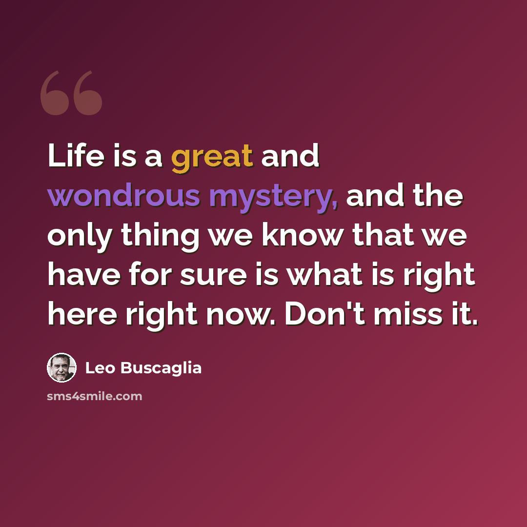 “Life is a great and wondrous mystery, and the only thing we know that we have for sure is what is right here right now. Don't miss it.” quote by Leo Buscaglia