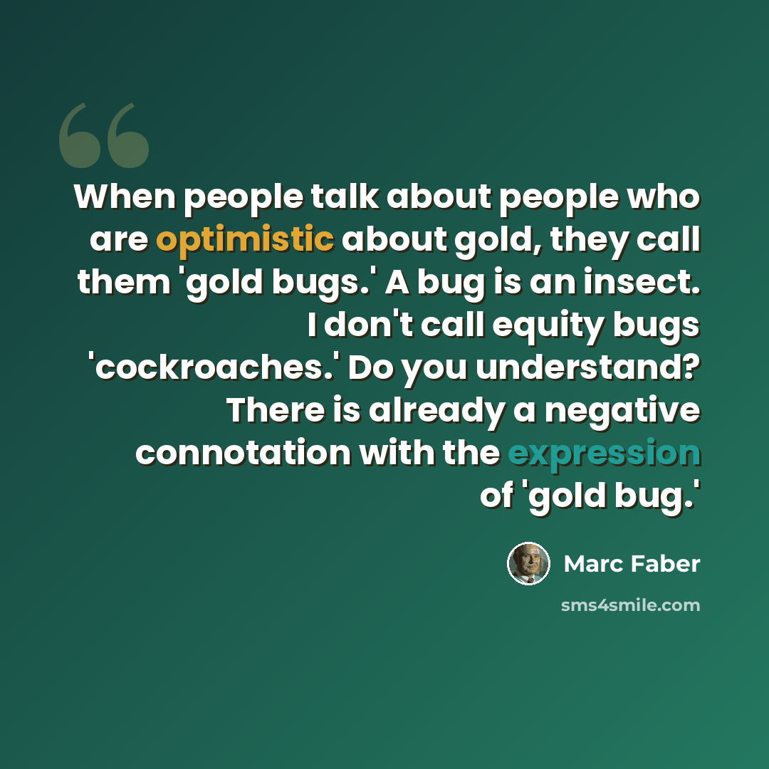 “When people talk about people who are optimistic about gold, they call them 'gold bugs.' A bug is an insect. I don't call equity bugs 'cockroaches.' Do you understand? There is already a negative connotation with the expression of 'gold bug.'” quote by Marc Faber
