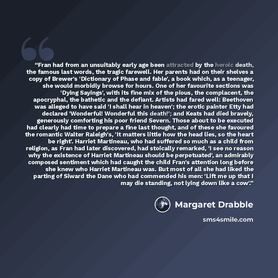 “Fran had from an unsuitably early age been attracted by the heroic death, the famous last words, the tragic farewell. Her parents had on their shelves a copy of Brewer's 'Dictionary of Phase and fable', a book which, as a teenager, she would morbidly browse for hours. One of her favourite sections…” quote by Margaret Drabble