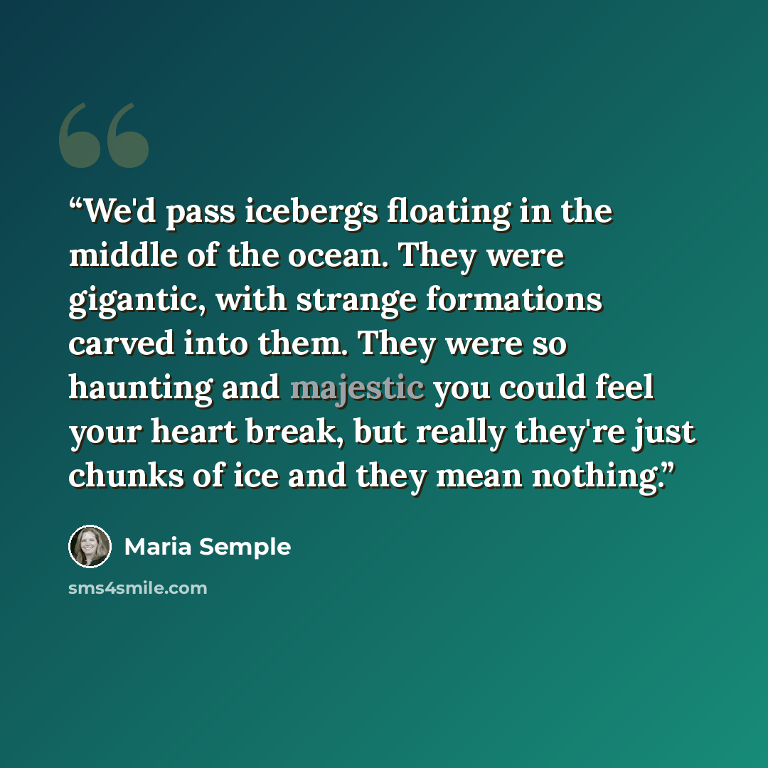 “We'd pass icebergs floating in the middle of the ocean. They were gigantic, with strange formations carved into them. They were so haunting and majestic you could feel your heart break, but really they're just chunks of ice and they mean nothing.” quote by Maria Semple