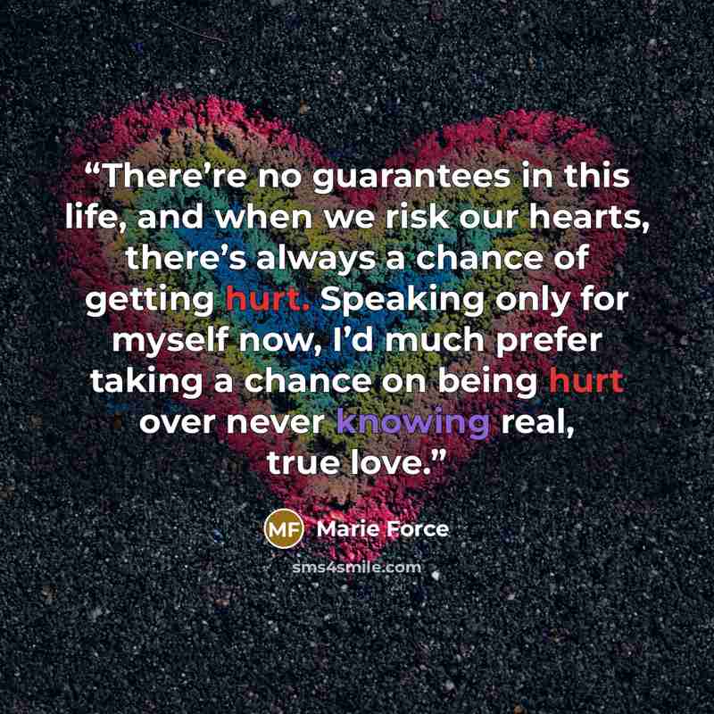 “There’re no guarantees in this life, and when we risk our hearts, there’s always a chance of getting hurt. Speaking only for myself now, I’d much prefer taking a chance on being hurt over never knowing real, true love.” quote by Marie Force