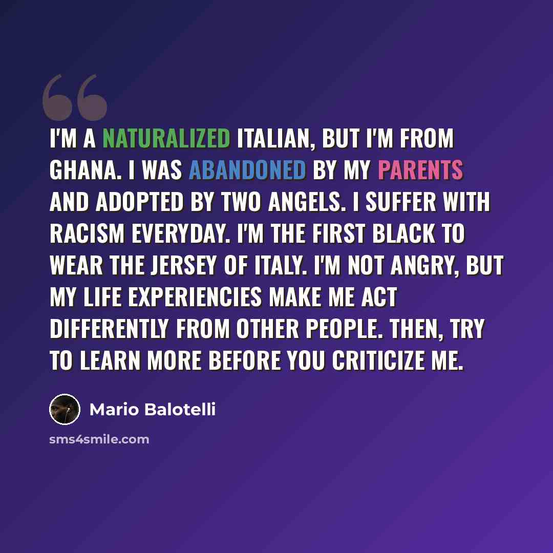 “I'm a naturalized Italian, but I'm from Ghana. I was abandoned by my parents and adopted by two angels. I suffer with racism everyday. I'm the first black to wear the jersey of Italy. I'm not angry, but my life experiencies make me act differently from other people. Then, try to learn more before…” quote by Mario Balotelli