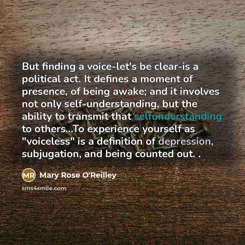 “But finding a voice-let's be clear-is a political act. It defines a moment of presence, of being awake; and it involves not only self-understanding, but the ability to transmit that selfunderstanding to others...To experience yourself as "voiceless" is a definition of depression, subjugation, and…” quote by Mary Rose O'Reilley