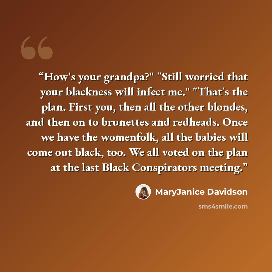 “How's your grandpa?" "Still worried that your blackness will infect me." "That's the plan. First you, then all the other blondes, and then on to brunettes and redheads. Once we have the womenfolk, all the babies will come out black, too. We all voted on the plan at the last Black Conspirators…” quote by MaryJanice Davidson