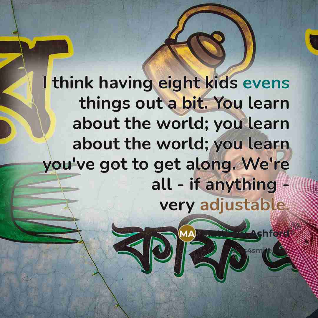 “I think having eight kids evens things out a bit. You learn about the world; you learn about the world; you learn you've got to get along. We're all - if anything - very adjustable.” quote by Matthew Ashford
