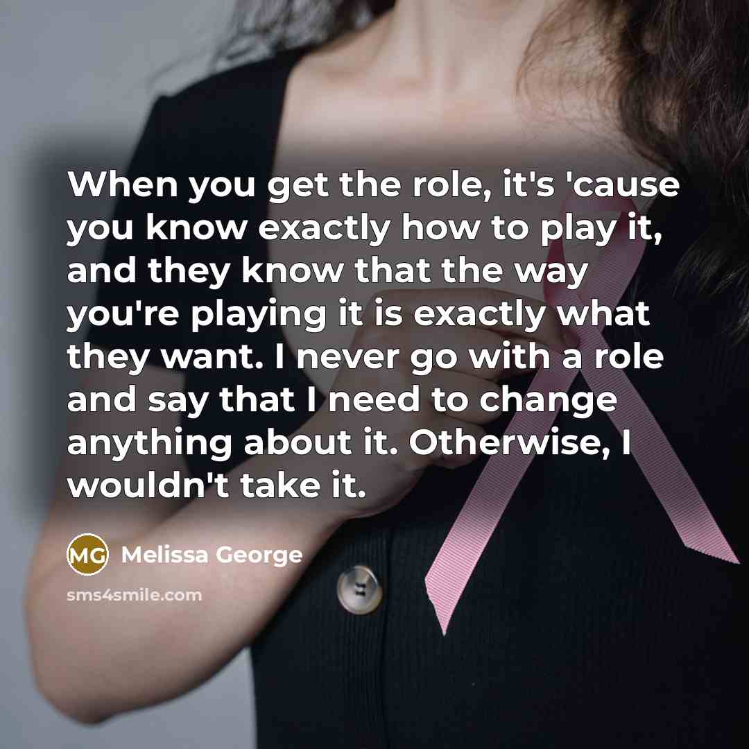 “When you get the role, it's 'cause you know exactly how to play it, and they know that the way you're playing it is exactly what they want. I never go with a role and say that I need to change anything about it. Otherwise, I wouldn't take it.” quote by Melissa George