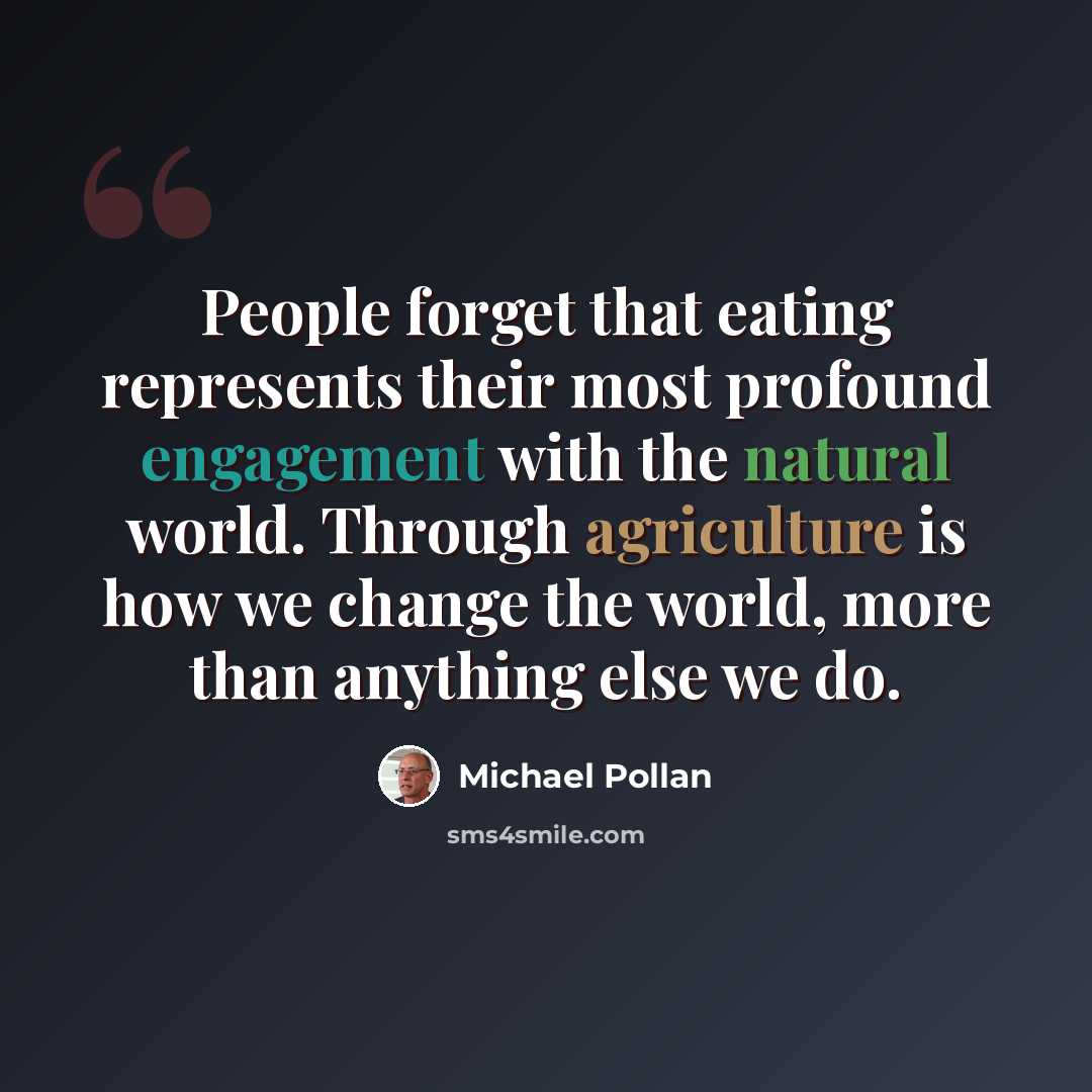 “People forget that eating represents their most profound engagement with the natural world. Through agriculture is how we change the world, more than anything else we do.” quote by Michael Pollan