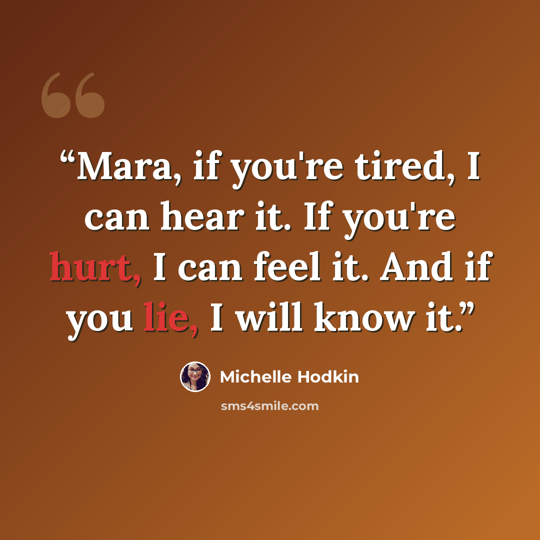“Mara, if you're tired, I can hear it. If you're hurt, I can feel it. And if you lie, I will know it.” quote by Michelle Hodkin