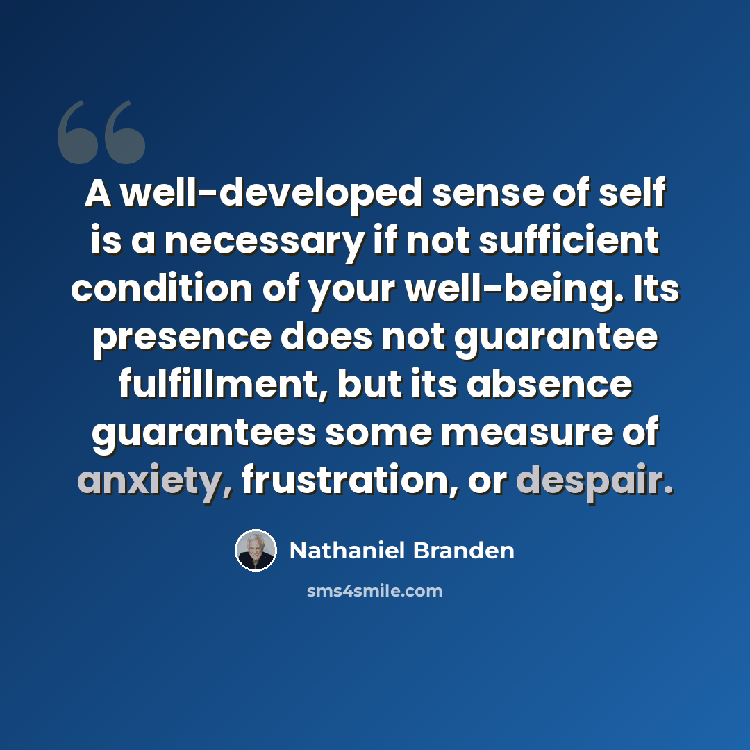 “A well-developed sense of self is a necessary if not sufficient condition of your well-being. Its presence does not guarantee fulfillment, but its absence guarantees some measure of anxiety, frustration, or despair.” quote by Nathaniel Branden