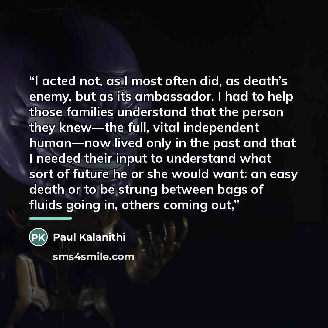 “I acted not, as I most often did, as death’s enemy, but as its ambassador. I had to help those families understand that the person they knew—the full, vital independent human—now lived only in the past and that I needed their input to understand what sort of future he or she would want: an easy…” quote by Paul Kalanithi