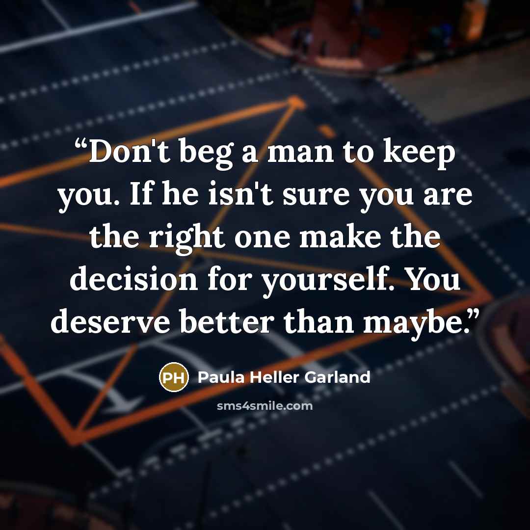 “Don't beg a man to keep you. If he isn't sure you are the right one make the decision for yourself. You deserve better than maybe.” quote by Paula Heller Garland