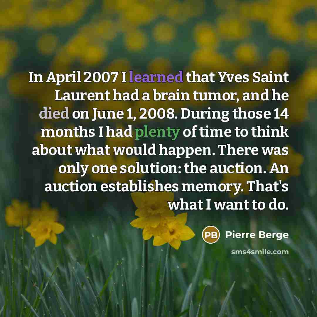 “In April 2007 I learned that Yves Saint Laurent had a brain tumor, and he died on June 1, 2008. During those 14 months I had plenty of time to think about what would happen. There was only one solution: the auction. An auction establishes memory. That's what I want to do.” quote by Pierre Berge