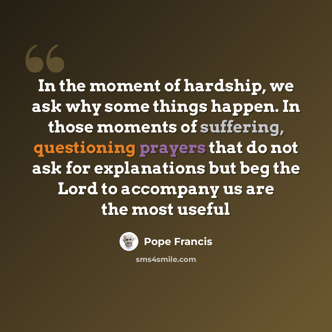 “In the moment of hardship, we ask why some things happen. In those moments of suffering, questioning prayers that do not ask for explanations but beg the Lord to accompany us are the most useful” quote by Pope Francis