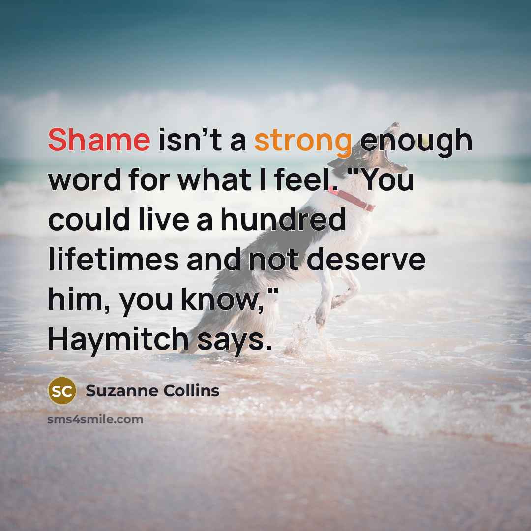 “Shame isn't a strong enough word for what I feel. "You could live a hundred lifetimes and not deserve him, you know," Haymitch says.” quote by Suzanne Collins