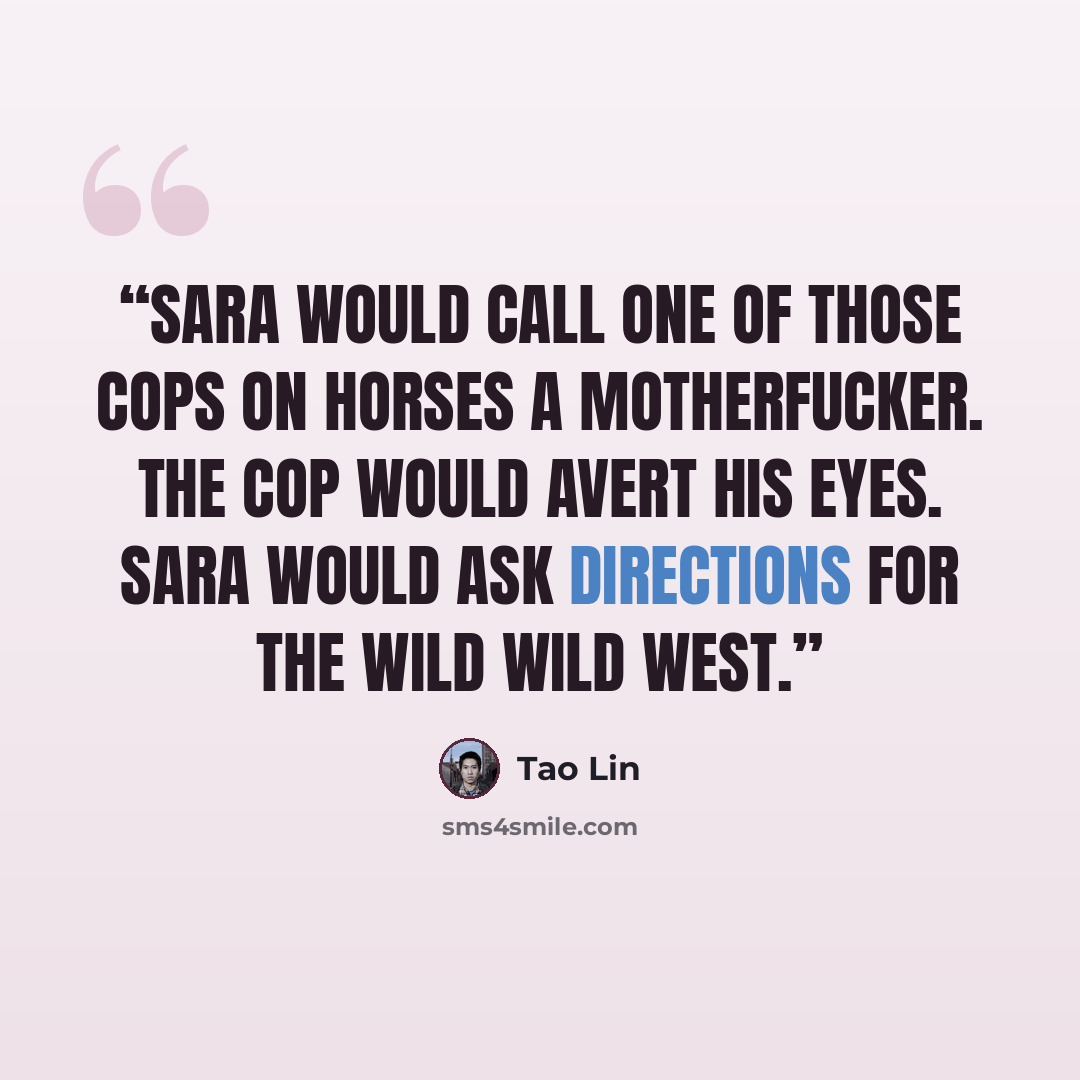 “Sara would call one of those cops on horses a motherfucker. The cop would avert his eyes. Sara would ask directions for the wild wild west.” quote by Tao Lin