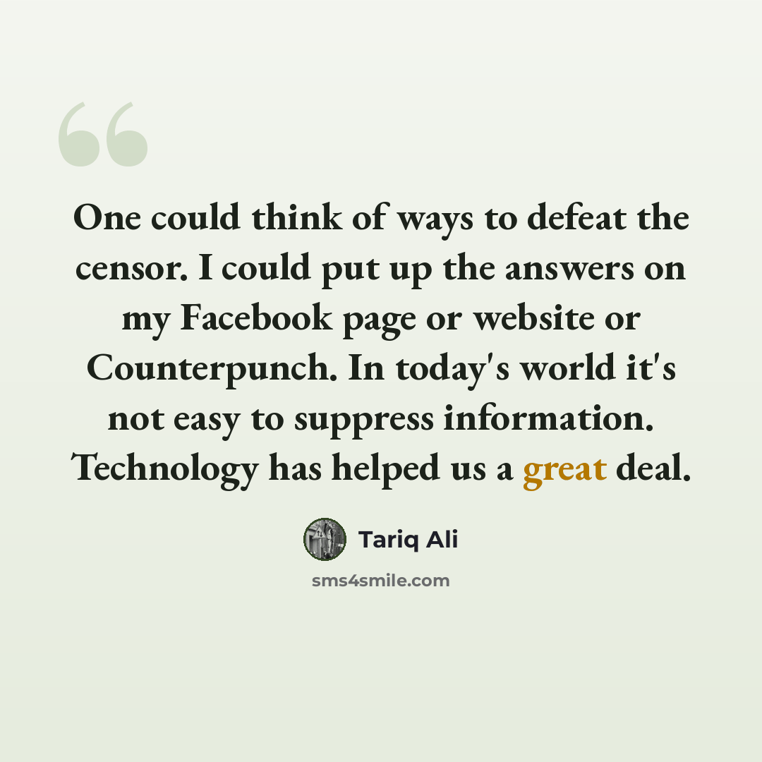 “One could think of ways to defeat the censor. I could put up the answers on my Facebook page or website or Counterpunch. In today's world it's not easy to suppress information. Technology has helped us a great deal.” quote by Tariq Ali