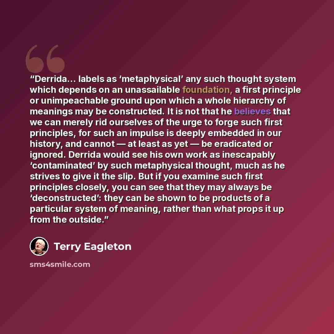 “Derrida… labels as ‘metaphysical’ any such thought system which depends on an unassailable foundation, a first principle or unimpeachable ground upon which a whole hierarchy of meanings may be constructed. It is not that he believes that we can merely rid ourselves of the urge to forge such first…” quote by Terry Eagleton