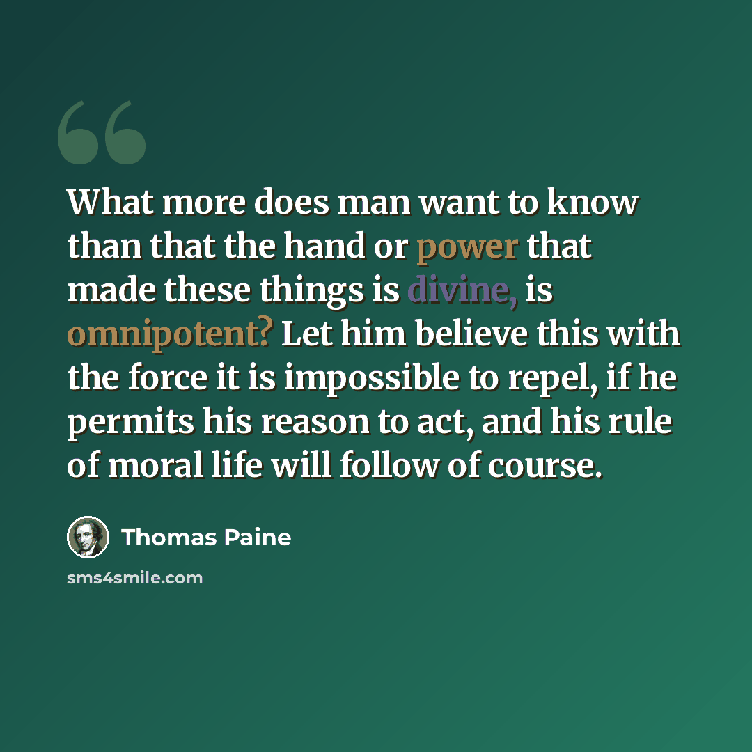 “What more does man want to know than that the hand or power that made these things is divine, is omnipotent? Let him believe this with the force it is impossible to repel, if he permits his reason to act, and his rule of moral life will follow of course.” quote by Thomas Paine