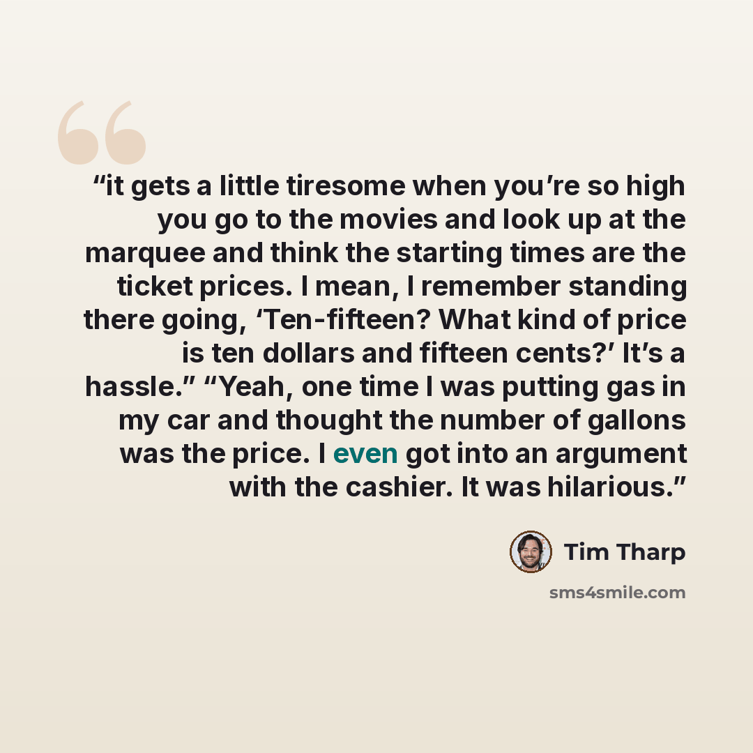 “it gets a little tiresome when you’re so high you go to the movies and look up at the marquee and think the starting times are the ticket prices. I mean, I remember standing there going, ‘Ten-fifteen? What kind of price is ten dollars and fifteen cents?’ It’s a hassle.” “Yeah, one time I was…” quote by Tim Tharp