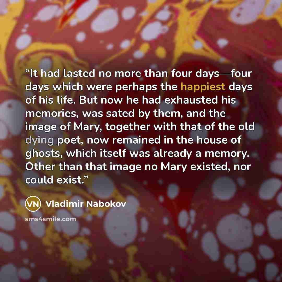 “It had lasted no more than four days—four days which were perhaps the happiest days of his life. But now he had exhausted his memories, was sated by them, and the image of Mary, together with that of the old dying poet, now remained in the house of ghosts, which itself was already a memory. Other…” quote by Vladimir Nabokov