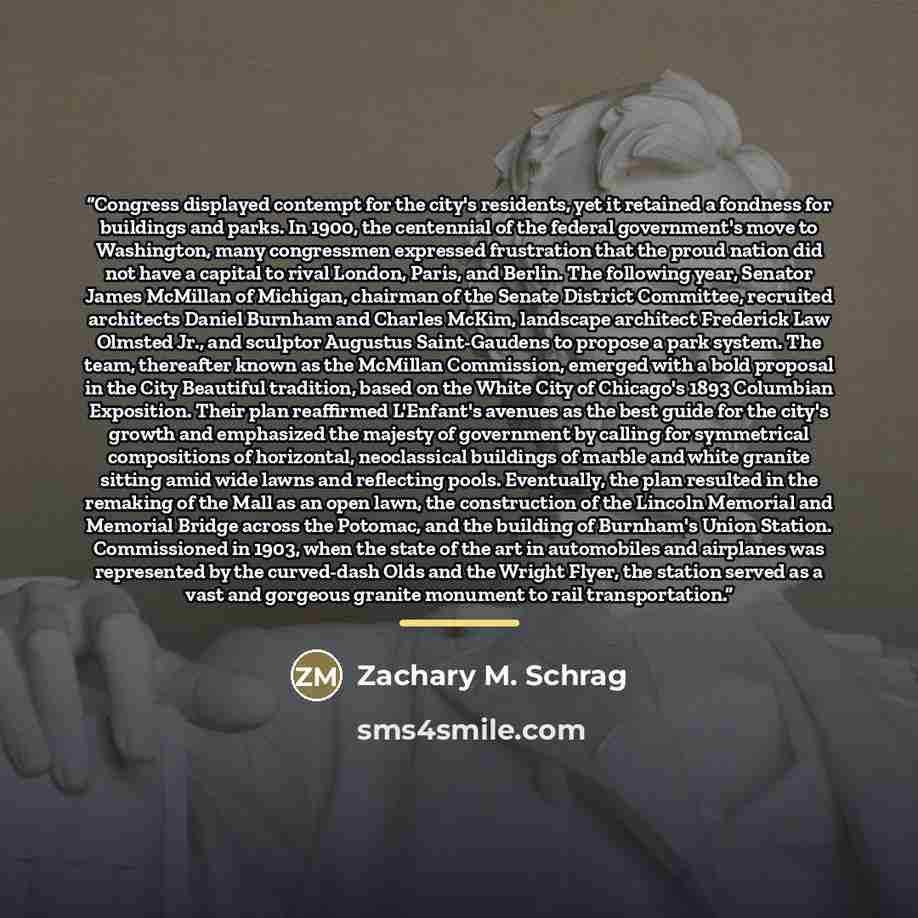 “Congress displayed contempt for the city's residents, yet it retained a fondness for buildings and parks. In 1900, the centennial of the federal government's move to Washington, many congressmen expressed frustration that the proud nation did not have a capital to rival London, Paris, and Berlin…” quote by Zachary M. Schrag