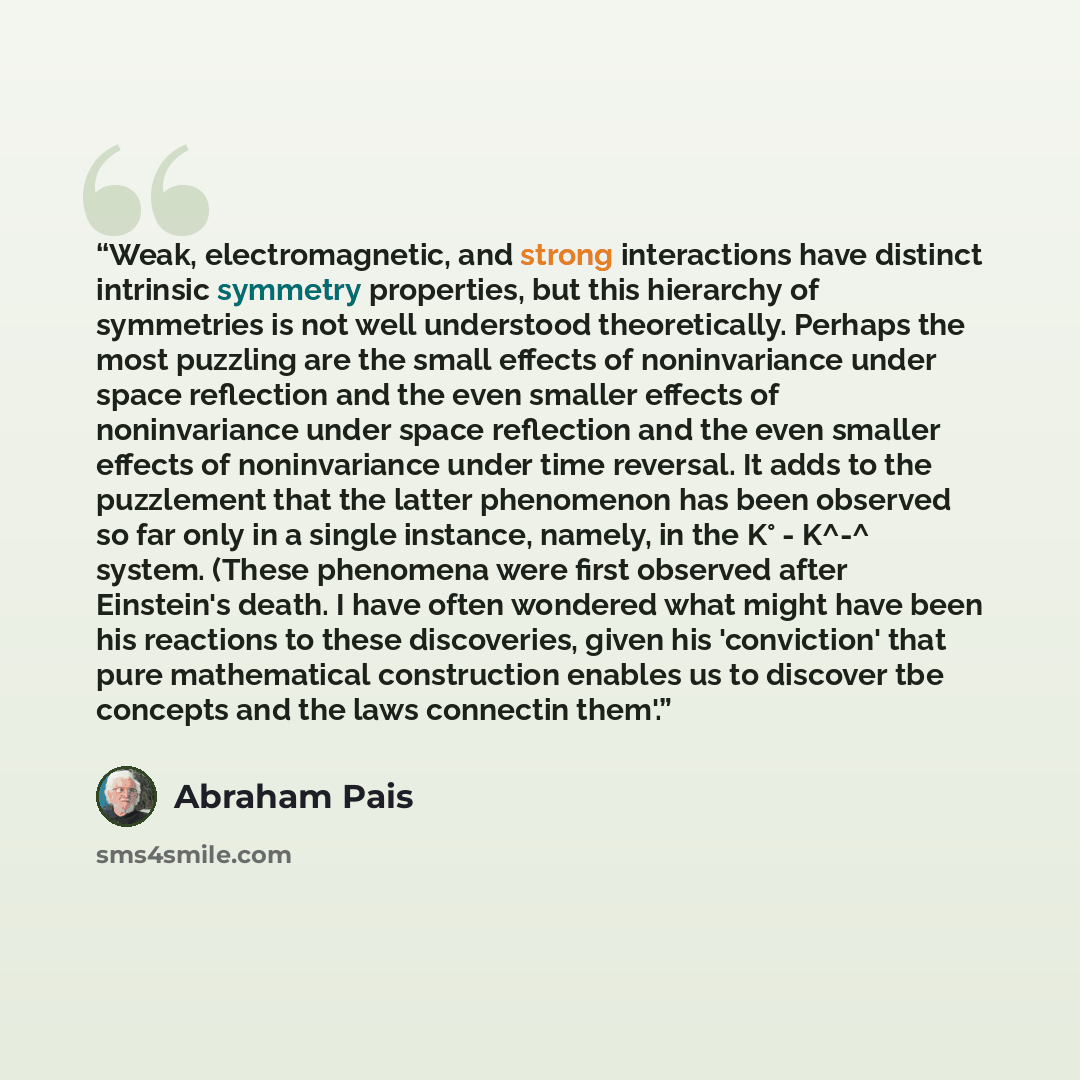 “Weak, electromagnetic, and strong interactions have distinct intrinsic symmetry properties, but this hierarchy of symmetries is not well understood theoretically. Perhaps the most puzzling are the small effects of noninvariance under space reflection and the even smaller effects of noninvariance…” quote by Abraham Pais