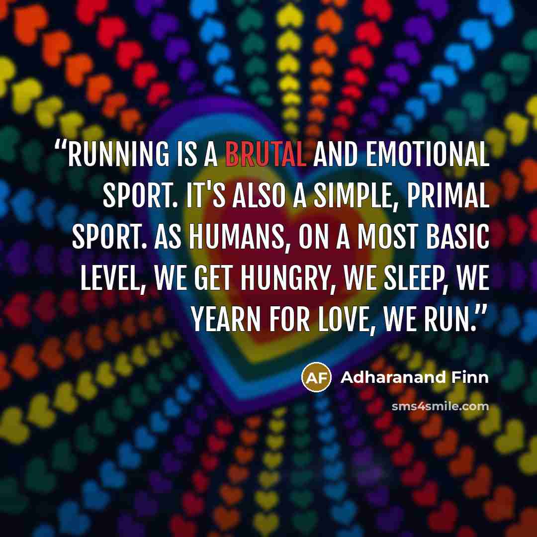 “Running is a brutal and emotional sport. It's also a simple, primal sport. As humans, on a most basic level, we get hungry, we sleep, we yearn for love, we run.” quote by Adharanand Finn