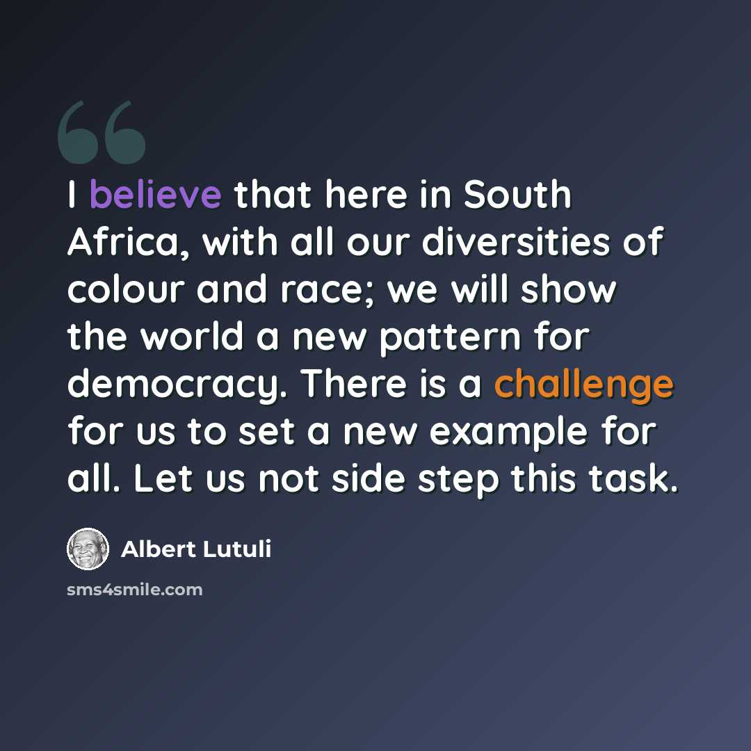 “I believe that here in South Africa, with all our diversities of colour and race; we will show the world a new pattern for democracy. There is a challenge for us to set a new example for all. Let us not side step this task.” quote by Albert Lutuli