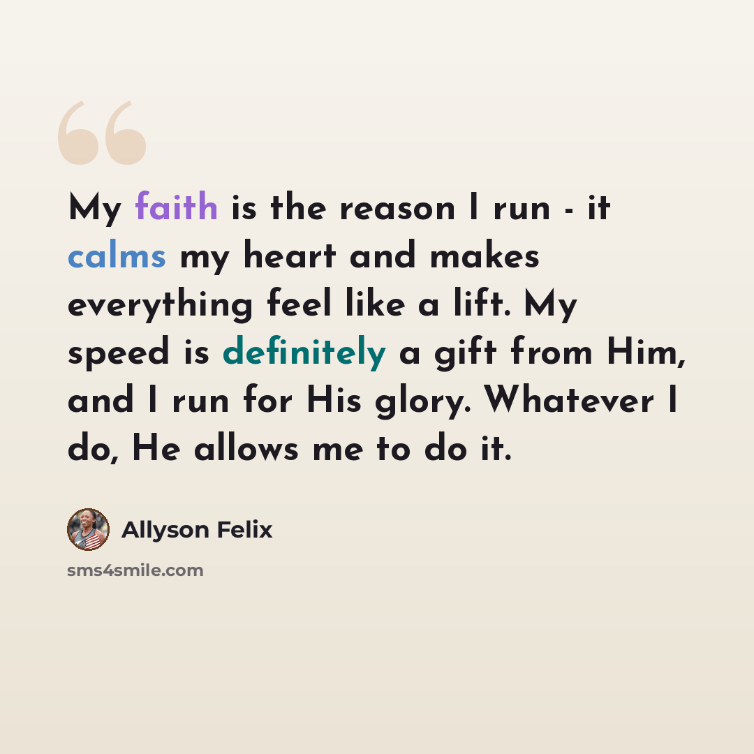 “My faith is the reason I run - it calms my heart and makes everything feel like a lift. My speed is definitely a gift from Him, and I run for His glory. Whatever I do, He allows me to do it.” quote by Allyson Felix
