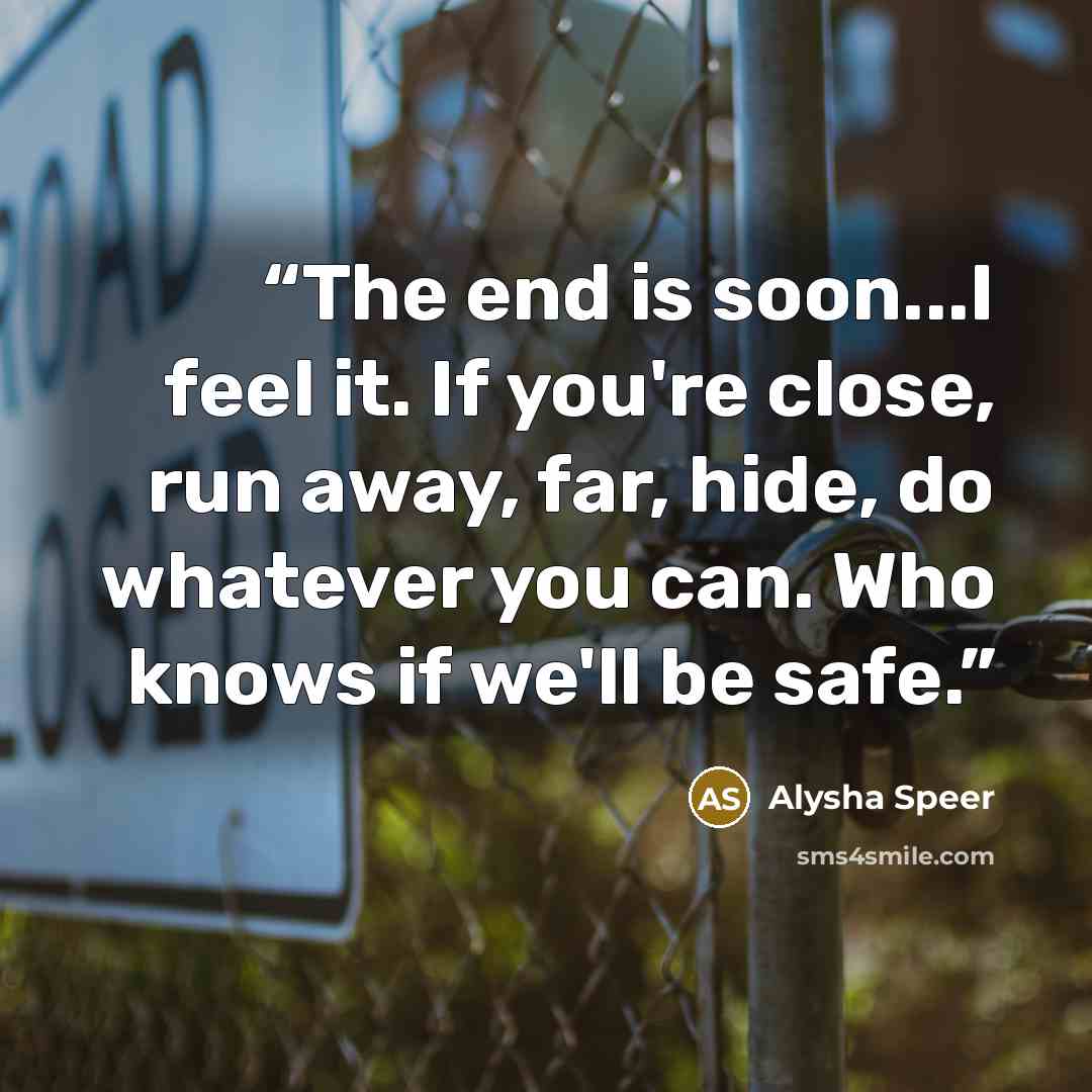 “The end is soon...I feel it. If you're close, run away, far, hide, do whatever you can. Who knows if we'll be safe.” quote by Alysha Speer