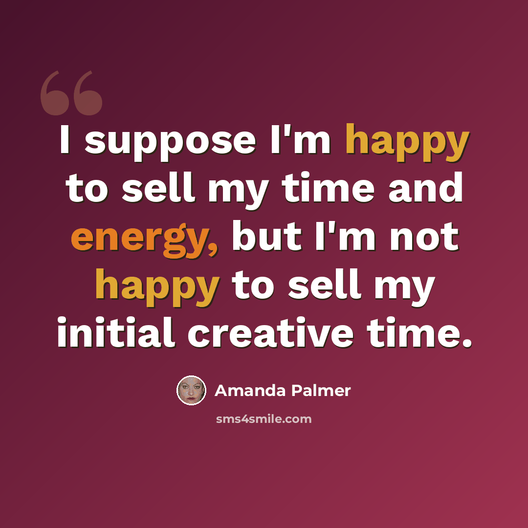 “I suppose I'm happy to sell my time and energy, but I'm not happy to sell my initial creative time.” quote by Amanda Palmer
