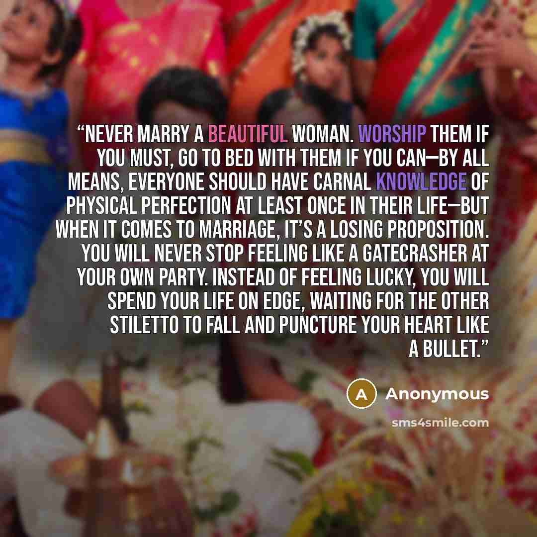 “Never marry a beautiful woman. Worship them if you must, go to bed with them if you can—by all means, everyone should have carnal knowledge of physical perfection at least once in their life—but when it comes to marriage, it’s a losing proposition. You will never stop feeling like a gatecrasher at…” quote by Anonymous