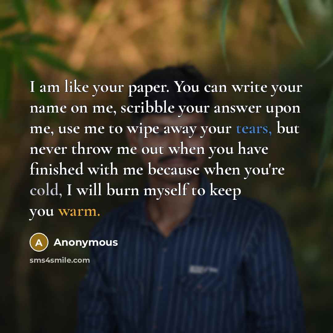 “I am like your paper. You can write your name on me, scribble your answer upon me, use me to wipe away your tears, but never throw me out when you have finished with me because when you're cold, I will burn myself to keep you warm.” quote by Anonymous