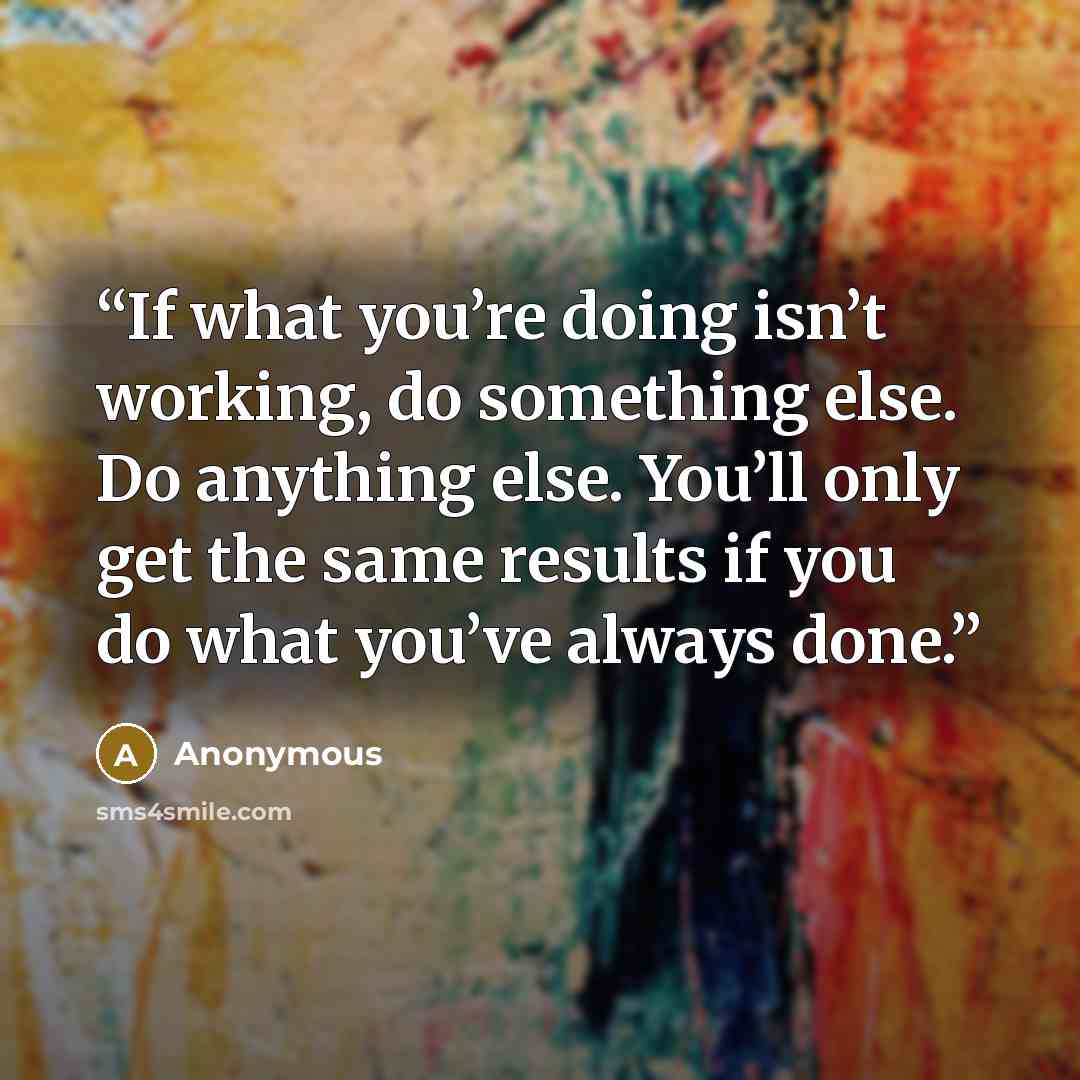 “If what you’re doing isn’t working, do something else. Do anything else. You’ll only get the same results if you do what you’ve always done.” quote by Anonymous