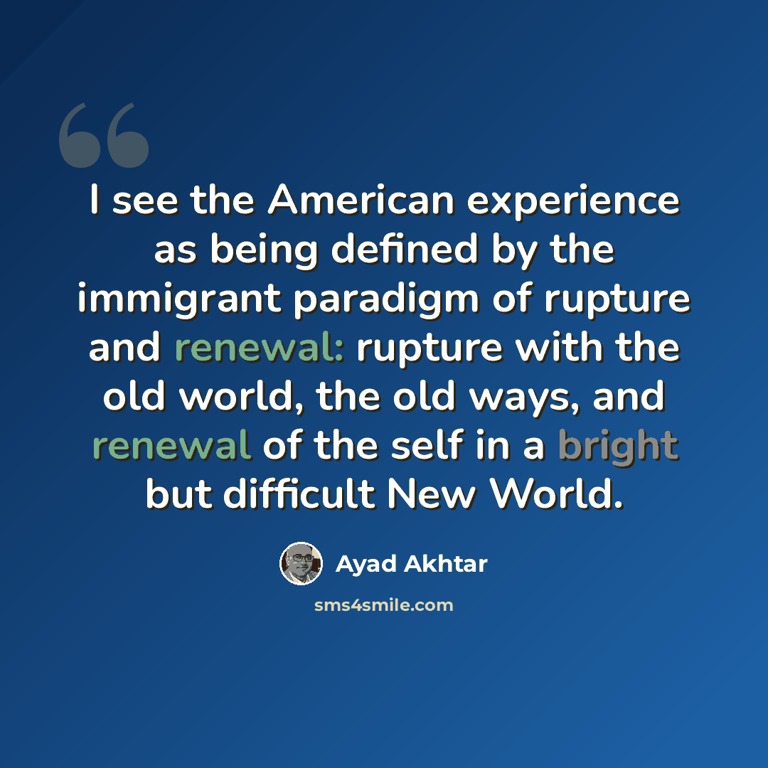 “I see the American experience as being defined by the immigrant paradigm of rupture and renewal: rupture with the old world, the old ways, and renewal of the self in a bright but difficult New World.” quote by Ayad Akhtar