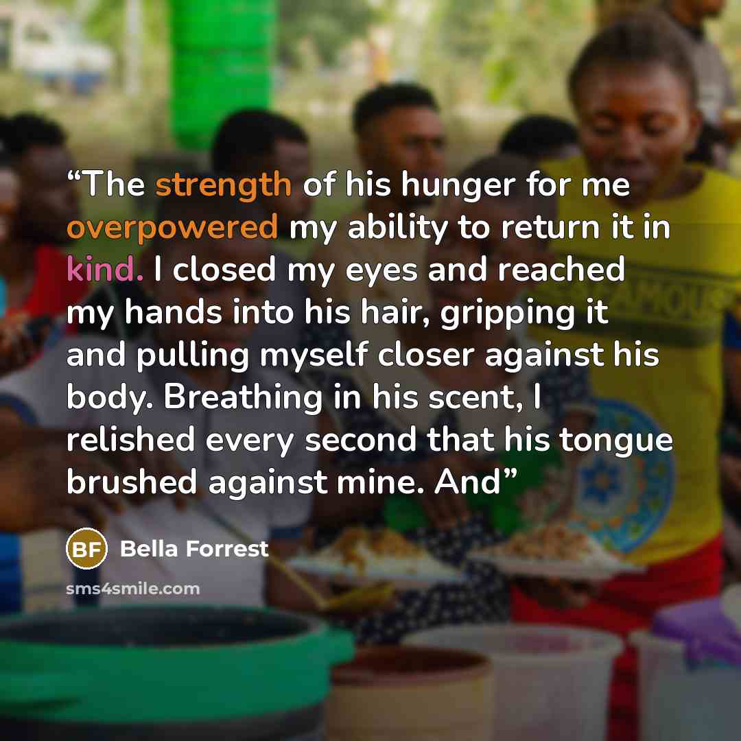 “The strength of his hunger for me overpowered my ability to return it in kind. I closed my eyes and reached my hands into his hair, gripping it and pulling myself closer against his body. Breathing in his scent, I relished every second that his tongue brushed against mine. And” quote by Bella Forrest