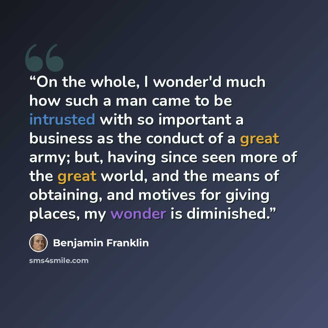 “On the whole, I wonder'd much how such a man came to be intrusted with so important a business as the conduct of a great army; but, having since seen more of the great world, and the means of obtaining, and motives for giving places, my wonder is diminished.” quote by Benjamin Franklin