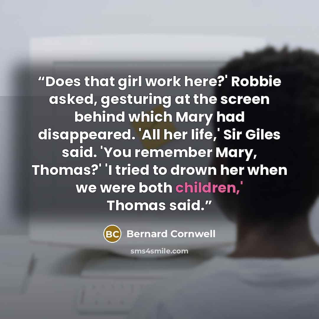 “Does that girl work here?' Robbie asked, gesturing at the screen behind which Mary had disappeared. 'All her life,' Sir Giles said. 'You remember Mary, Thomas?' 'I tried to drown her when we were both children,' Thomas said.” quote by Bernard Cornwell
