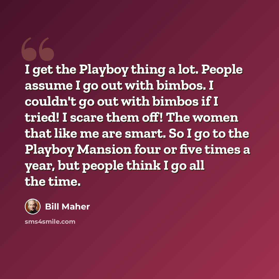 “I get the Playboy thing a lot. People assume I go out with bimbos. I couldn't go out with bimbos if I tried! I scare them off! The women that like me are smart. So I go to the Playboy Mansion four or five times a year, but people think I go all the time.” quote by Bill Maher