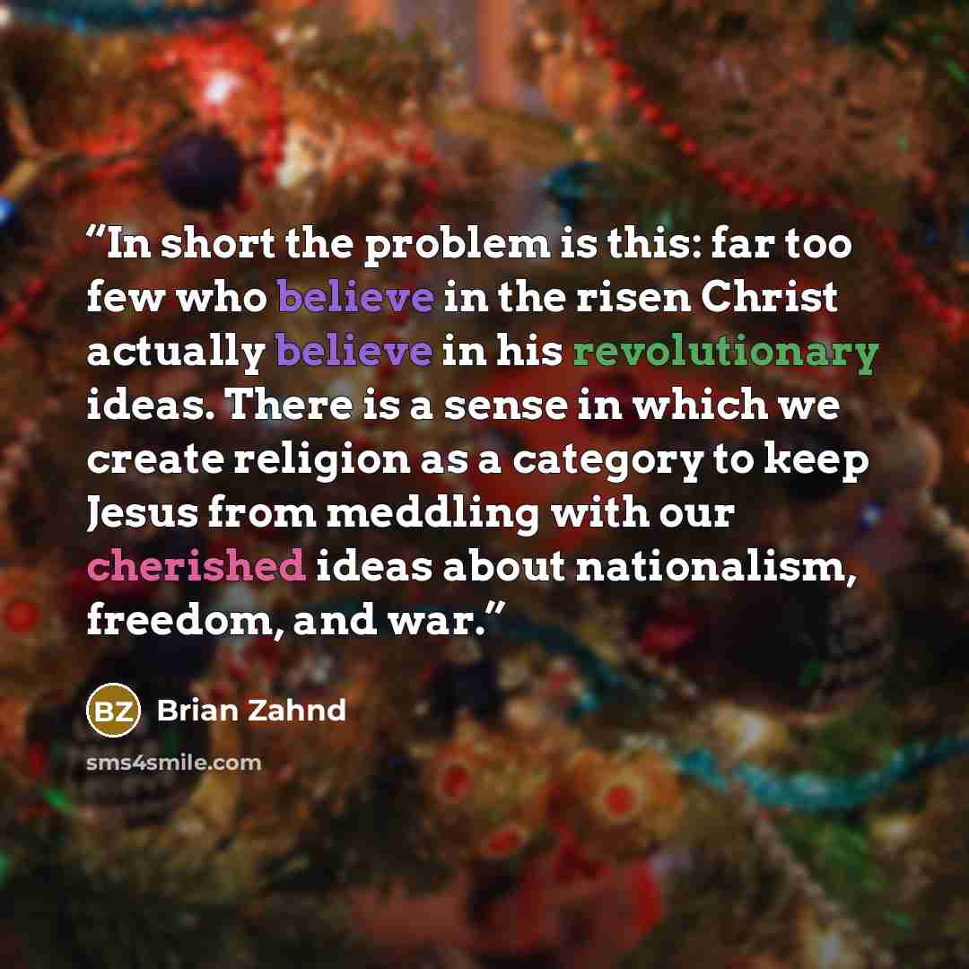“In short the problem is this: far too few who believe in the risen Christ actually believe in his revolutionary ideas. There is a sense in which we create religion as a category to keep Jesus from meddling with our cherished ideas about nationalism, freedom, and war.” quote by Brian Zahnd
