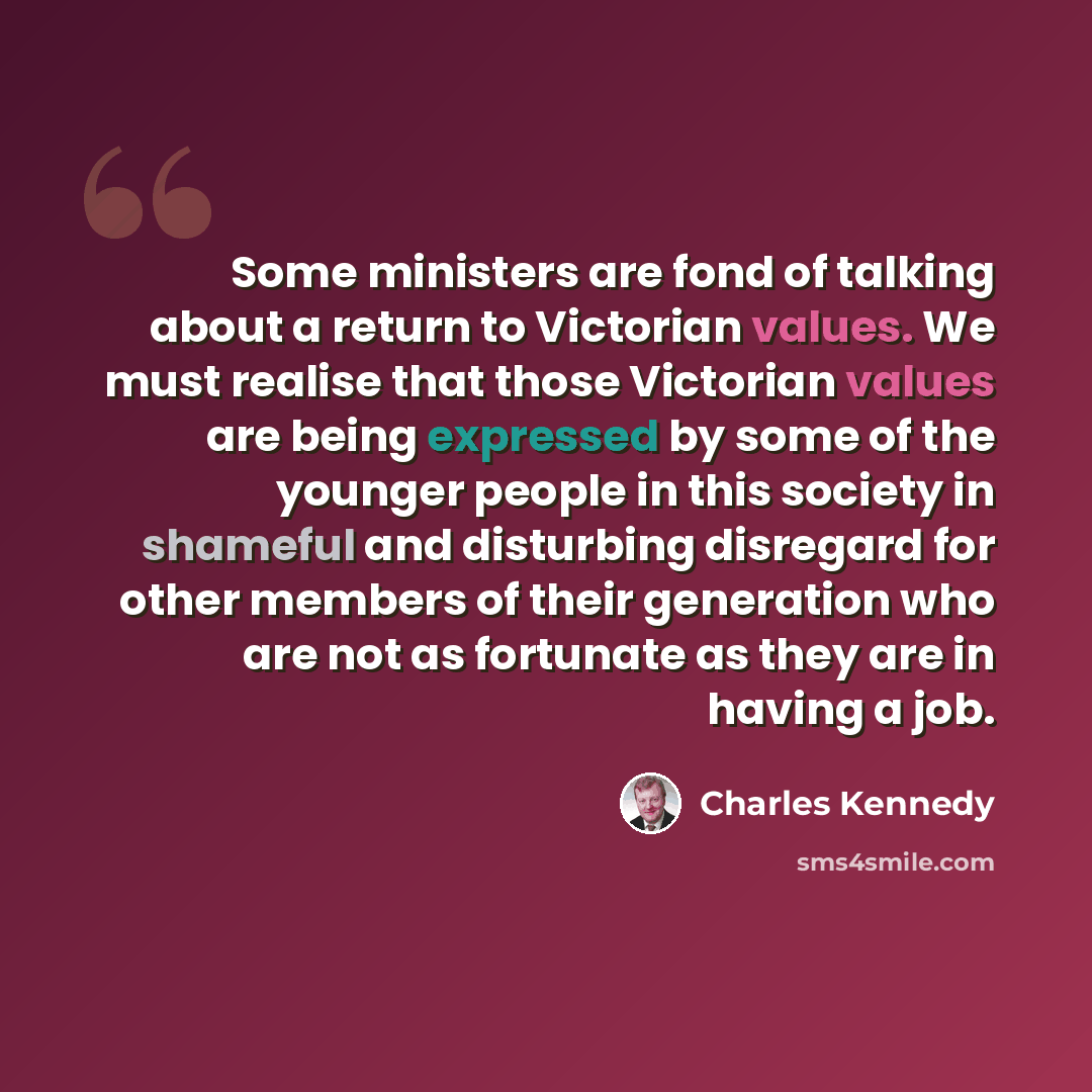 “Some ministers are fond of talking about a return to Victorian values. We must realise that those Victorian values are being expressed by some of the younger people in this society in shameful and disturbing disregard for other members of their generation who are not as fortunate as they are in…” quote by Charles Kennedy